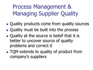Process Management &
Managing Supplier Quality
 Quality products come from quality sources
 Quality must be built into the process
 Quality at the source is belief that it is
better to uncover source of quality
problems and correct it
 TQM extends to quality of product from
company’s suppliers
 