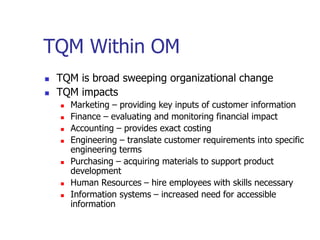 TQM Within OM
 TQM is broad sweeping organizational change
 TQM impacts
 Marketing – providing key inputs of customer information
 Finance – evaluating and monitoring financial impact
 Accounting – provides exact costing
 Engineering – translate customer requirements into specific
engineering terms
 Purchasing – acquiring materials to support product
development
 Human Resources – hire employees with skills necessary
 Information systems – increased need for accessible
information
 