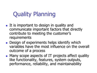 Quality Planning
 It is important to design in quality and
communicate important factors that directly
contribute to meeting the customer’s
requirements
 Design of experiments helps identify which
variables have the most influence on the overall
outcome of a process
 Many scope aspects of IT projects affect quality
like functionality, features, system outputs,
performance, reliability, and maintainability
 
