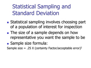 Statistical Sampling and
Standard Deviation
 Statistical sampling involves choosing part
of a population of interest for inspection
 The size of a sample depends on how
representative you want the sample to be
 Sample size formula:
Sample size = .25 X (certainty Factor/acceptable error)2
 