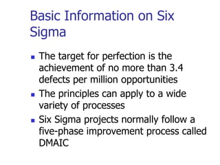 Basic Information on Six
Sigma
 The target for perfection is the
achievement of no more than 3.4
defects per million opportunities
 The principles can apply to a wide
variety of processes
 Six Sigma projects normally follow a
five-phase improvement process called
DMAIC
 
