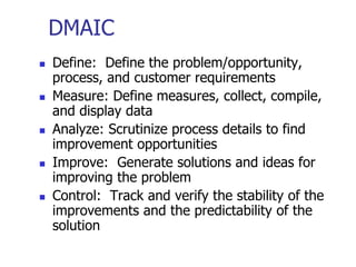 DMAIC
 Define: Define the problem/opportunity,
process, and customer requirements
 Measure: Define measures, collect, compile,
and display data
 Analyze: Scrutinize process details to find
improvement opportunities
 Improve: Generate solutions and ideas for
improving the problem
 Control: Track and verify the stability of the
improvements and the predictability of the
solution
 