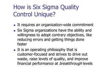 How is Six Sigma Quality
Control Unique?
 It requires an organization-wide commitment
 Six Sigma organizations have the ability and
willingness to adopt contrary objectives, like
reducing errors and getting things done
faster
 It is an operating philosophy that is
customer-focused and strives to drive out
waste, raise levels of quality, and improve
financial performance at breakthrough levels
 
