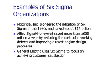Examples of Six Sigma
Organizations
 Motorola, Inc. pioneered the adoption of Six
Sigma in the 1980s and saved about $14 billion
 Allied Signal/Honeywell saved more than $600
million a year by reducing the costs of reworking
defects and improving aircraft engine design
processes
 General Electric uses Six Sigma to focus on
achieving customer satisfaction
 