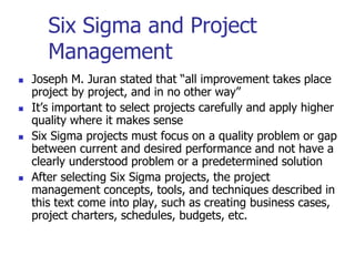 Six Sigma and Project
Management
 Joseph M. Juran stated that “all improvement takes place
project by project, and in no other way”
 It’s important to select projects carefully and apply higher
quality where it makes sense
 Six Sigma projects must focus on a quality problem or gap
between current and desired performance and not have a
clearly understood problem or a predetermined solution
 After selecting Six Sigma projects, the project
management concepts, tools, and techniques described in
this text come into play, such as creating business cases,
project charters, schedules, budgets, etc.
 