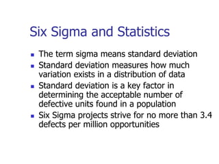 Six Sigma and Statistics
 The term sigma means standard deviation
 Standard deviation measures how much
variation exists in a distribution of data
 Standard deviation is a key factor in
determining the acceptable number of
defective units found in a population
 Six Sigma projects strive for no more than 3.4
defects per million opportunities
 
