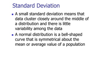 Standard Deviation
 A small standard deviation means that
data cluster closely around the middle of
a distribution and there is little
variability among the data
 A normal distribution is a bell-shaped
curve that is symmetrical about the
mean or average value of a population
 
