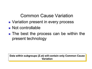 Common Cause Variation
 Variation present in every process
 Not controllable
 The best the process can be within the
present technology
Data within subgroups (Z.st) will contain only Common Cause
Variation
 