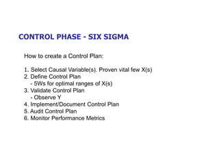 CONTROL PHASE - SIX SIGMA
How to create a Control Plan:
1. Select Causal Variable(s). Proven vital few X(s)
2. Define Control Plan
- 5Ws for optimal ranges of X(s)
3. Validate Control Plan
- Observe Y
4. Implement/Document Control Plan
5. Audit Control Plan
6. Monitor Performance Metrics
 