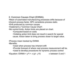 2. Common Causes Chart (EWMA).
•Mean of automated manufacturing processes drifts because of
inherent process factor. SPC consideres process static.
•Drift produced by common causes.
•Implement a “Common Cause Chart”.
•No control limits. Action limits are placed on chart.
•Computed based on costs
•Violating action limit does not result in search for special
cause. Action taken to bring process closer to target value.
•Process mean tracked by EWMA
•Benefits:
•Used when process has inherent drift
•Provide forecast of where next process measurement will be.
•Used to develop procedures for dynamic process control
•Equation: EWMA = y^t + s (yt - y^t) s between 0 and 1
 