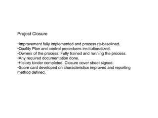 Project Closure
•Improvement fully implemented and process re-baselined.
•Quality Plan and control procedures institutionalized.
•Owners of the process: Fully trained and running the process.
•Any required documentation done.
•History binder completed. Closure cover sheet signed.
•Score card developed on characteristics improved and reporting
method defined.
 