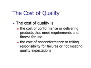 The Cost of Quality
 The cost of quality is
 the cost of conformance or delivering
products that meet requirements and
fitness for use
 the cost of nonconformance or taking
responsibility for failures or not meeting
quality expectations
 