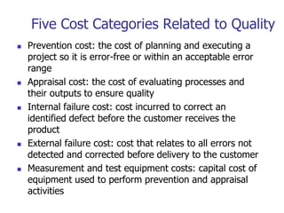 Five Cost Categories Related to Quality
 Prevention cost: the cost of planning and executing a
project so it is error-free or within an acceptable error
range
 Appraisal cost: the cost of evaluating processes and
their outputs to ensure quality
 Internal failure cost: cost incurred to correct an
identified defect before the customer receives the
product
 External failure cost: cost that relates to all errors not
detected and corrected before delivery to the customer
 Measurement and test equipment costs: capital cost of
equipment used to perform prevention and appraisal
activities
 