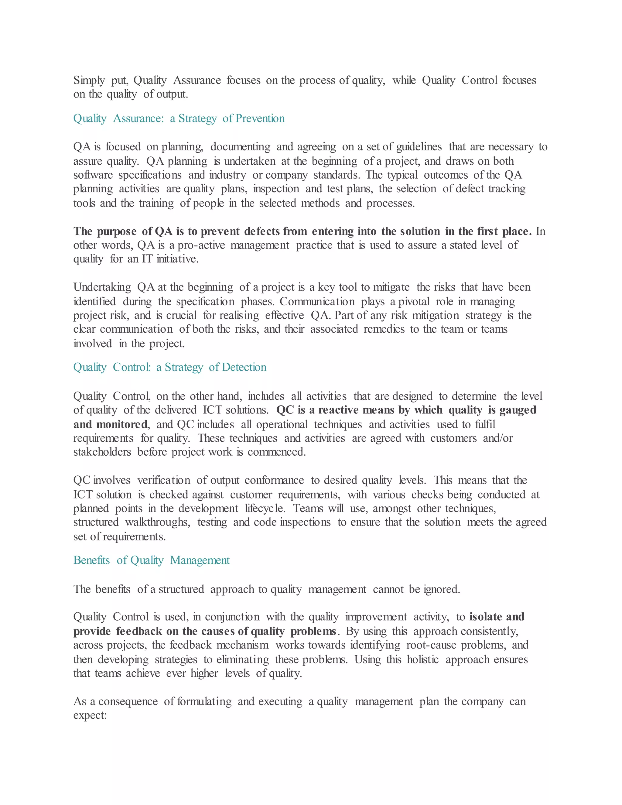 Simply put, Quality Assurance focuses on the process of quality, while Quality Control focuses
on the quality of output.
Quality Assurance: a Strategy of Prevention
QA is focused on planning, documenting and agreeing on a set of guidelines that are necessary to
assure quality. QA planning is undertaken at the beginning of a project, and draws on both
software specifications and industry or company standards. The typical outcomes of the QA
planning activities are quality plans, inspection and test plans, the selection of defect tracking
tools and the training of people in the selected methods and processes.
The purpose of QA is to prevent defects from entering into the solution in the first place. In
other words, QA is a pro-active management practice that is used to assure a stated level of
quality for an IT initiative.
Undertaking QA at the beginning of a project is a key tool to mitigate the risks that have been
identified during the specification phases. Communication plays a pivotal role in managing
project risk, and is crucial for realising effective QA. Part of any risk mitigation strategy is the
clear communication of both the risks, and their associated remedies to the team or teams
involved in the project.
Quality Control: a Strategy of Detection
Quality Control, on the other hand, includes all activities that are designed to determine the level
of quality of the delivered ICT solutions. QC is a reactive means by which quality is gauged
and monitored, and QC includes all operational techniques and activities used to fulfil
requirements for quality. These techniques and activities are agreed with customers and/or
stakeholders before project work is commenced.
QC involves verification of output conformance to desired quality levels. This means that the
ICT solution is checked against customer requirements, with various checks being conducted at
planned points in the development lifecycle. Teams will use, amongst other techniques,
structured walkthroughs, testing and code inspections to ensure that the solution meets the agreed
set of requirements.
Benefits of Quality Management
The benefits of a structured approach to quality management cannot be ignored.
Quality Control is used, in conjunction with the quality improvement activity, to isolate and
provide feedback on the causes of quality problems. By using this approach consistently,
across projects, the feedback mechanism works towards identifying root-cause problems, and
then developing strategies to eliminating these problems. Using this holistic approach ensures
that teams achieve ever higher levels of quality.
As a consequence of formulating and executing a quality management plan the company can
expect:
 
