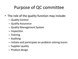 Purpose of QC committee
• The role of the quality function may include:
– Quality Control
– Quality Assurance
– Quality Management System
– Inspection
– Training
– Auditing
– Initiate and participate on problem-solving teams
– Supplier quality
– Product design
 