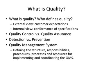 What is Quality?
• What is quality? Who defines quality?
– External view: customer expectations
– Internal view: conformance of specifications
• Quality Control vs. Quality Assurance
• Detection vs. Prevention
• Quality Management System
– Defining the structure, responsibilities,
procedures, processes and resources for
implementing and coordinating the QMS.
 