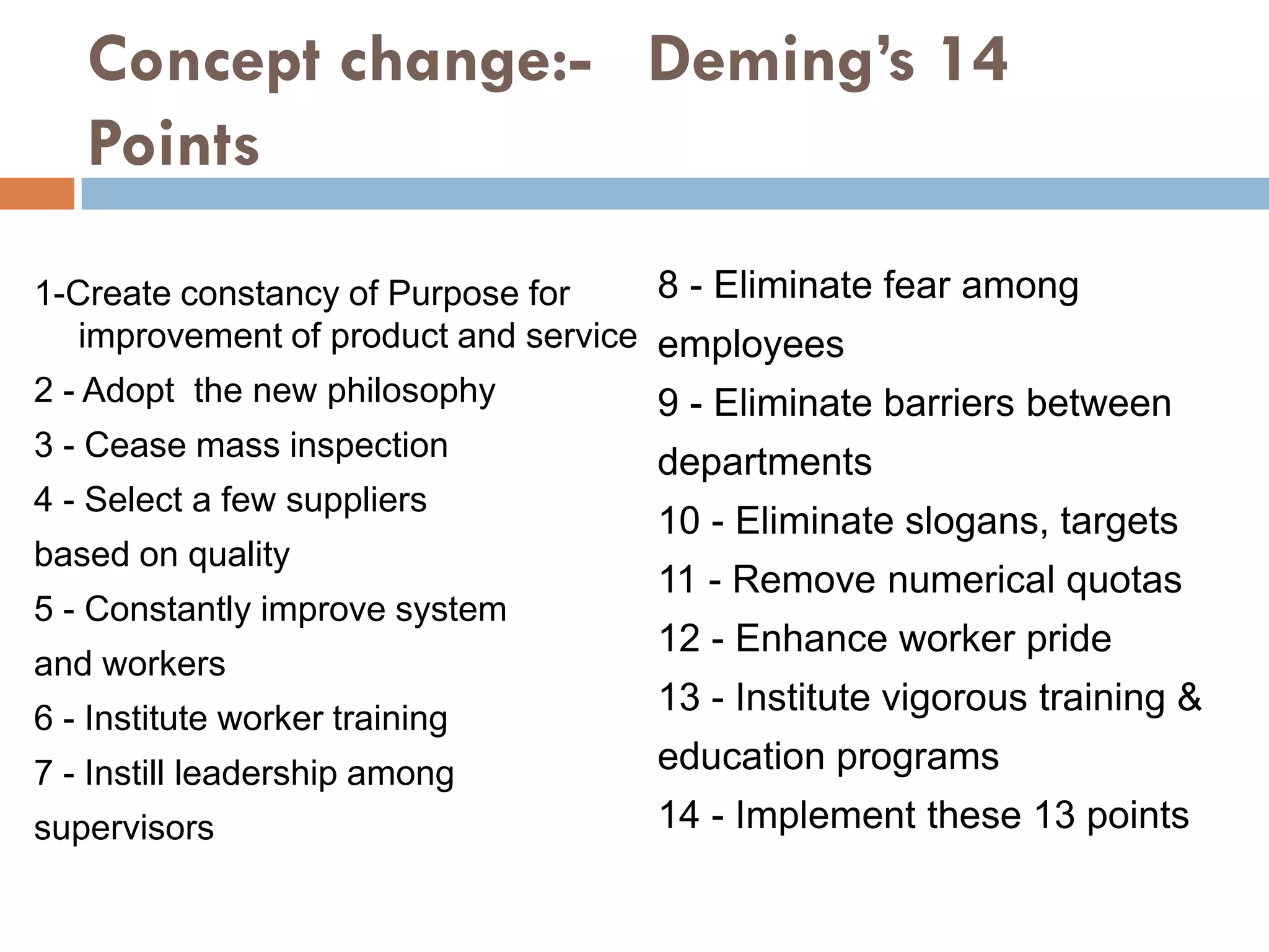 Concept change:- Deming’s 14
   Points
1-Create constancy of Purpose for     8 - Eliminate fear among
   improvement of product and service employees
2 - Adopt the new philosophy        9 - Eliminate barriers between
3 - Cease mass inspection
                                    departments
4 - Select a few suppliers
                                    10 - Eliminate slogans, targets
based on quality
                                    11 - Remove numerical quotas
5 - Constantly improve system
                                    12 - Enhance worker pride
and workers
                                    13 - Institute vigorous training &
6 - Institute worker training
7 - Instill leadership among        education programs
supervisors                         14 - Implement these 13 points
 