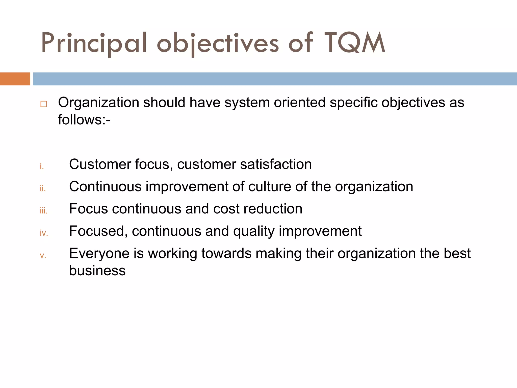 Principal objectives of TQM
      Organization should have system oriented specific objectives as
       follows:-


i.      Customer focus, customer satisfaction
ii.     Continuous improvement of culture of the organization
iii.    Focus continuous and cost reduction
iv.     Focused, continuous and quality improvement
v.      Everyone is working towards making their organization the best
        business
 