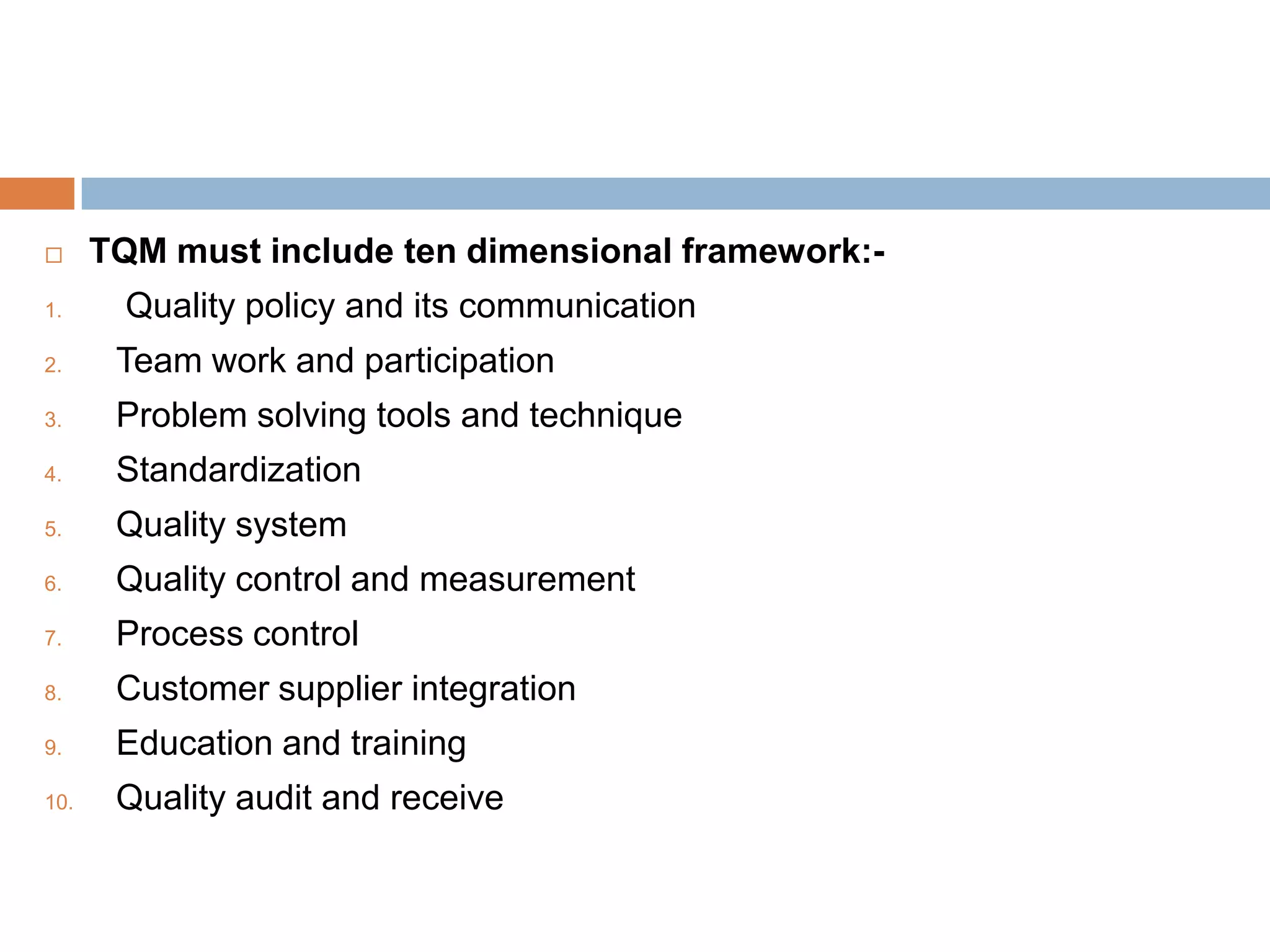      TQM must include ten dimensional framework:-
1.      Quality policy and its communication
2.     Team work and participation
3.     Problem solving tools and technique
4.     Standardization
5.     Quality system
6.     Quality control and measurement
7.     Process control
8.     Customer supplier integration
9.     Education and training
10.    Quality audit and receive
 