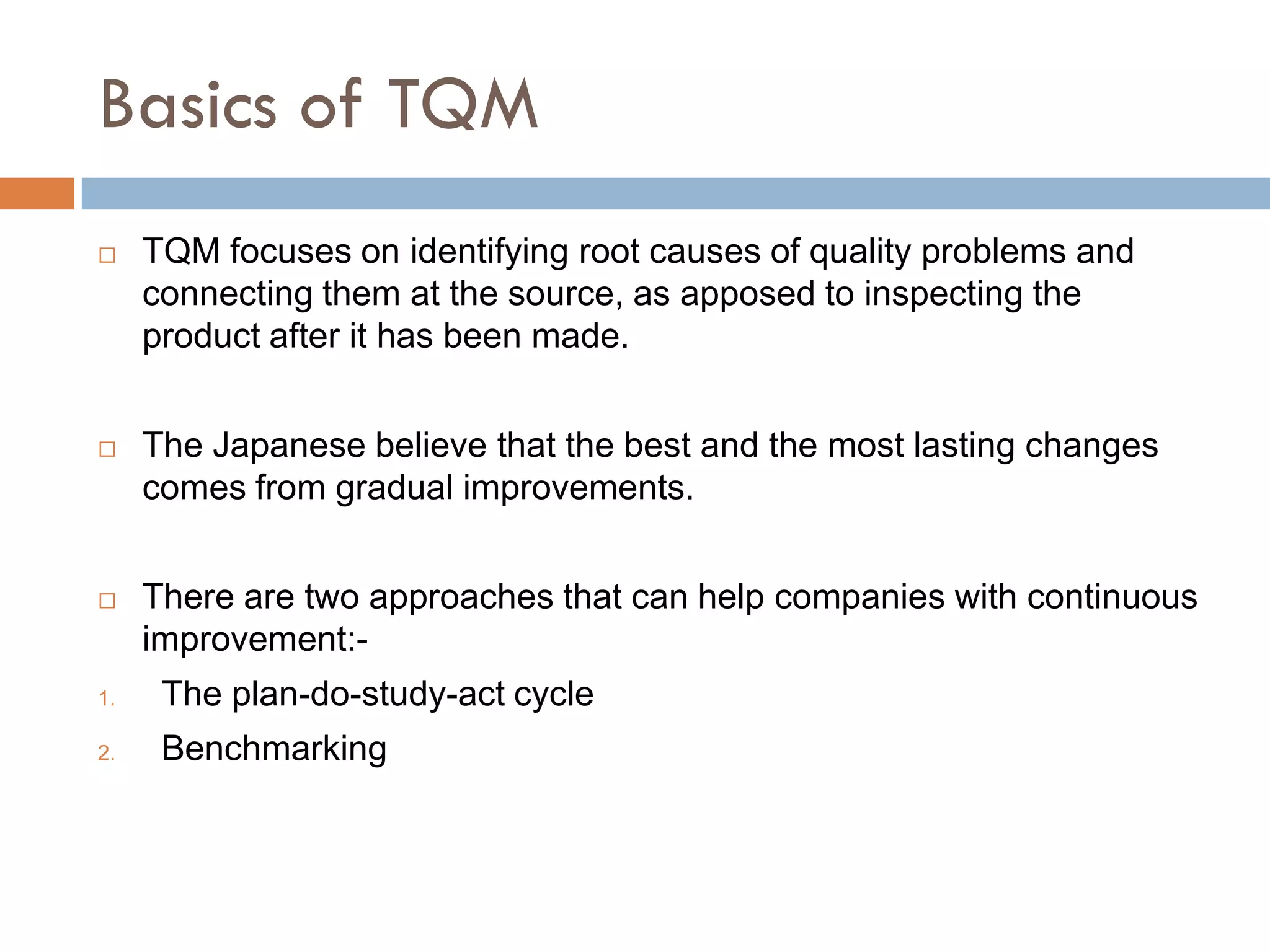 Basics of TQM
    TQM focuses on identifying root causes of quality problems and
     connecting them at the source, as apposed to inspecting the
     product after it has been made.


    The Japanese believe that the best and the most lasting changes
     comes from gradual improvements.


    There are two approaches that can help companies with continuous
     improvement:-
1.    The plan-do-study-act cycle
2.    Benchmarking
 