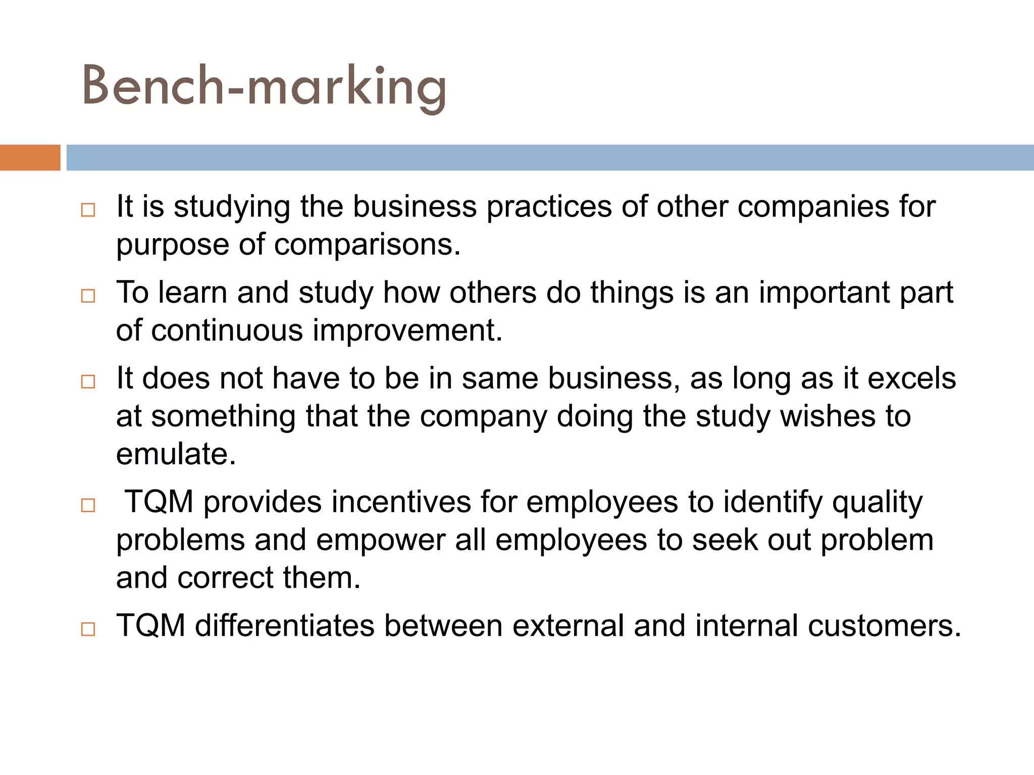 Bench-marking
   It is studying the business practices of other companies for
    purpose of comparisons.
   To learn and study how others do things is an important part
    of continuous improvement.
   It does not have to be in same business, as long as it excels
    at something that the company doing the study wishes to
    emulate.
   TQM provides incentives for employees to identify quality
    problems and empower all employees to seek out problem
    and correct them.
   TQM differentiates between external and internal customers.
 