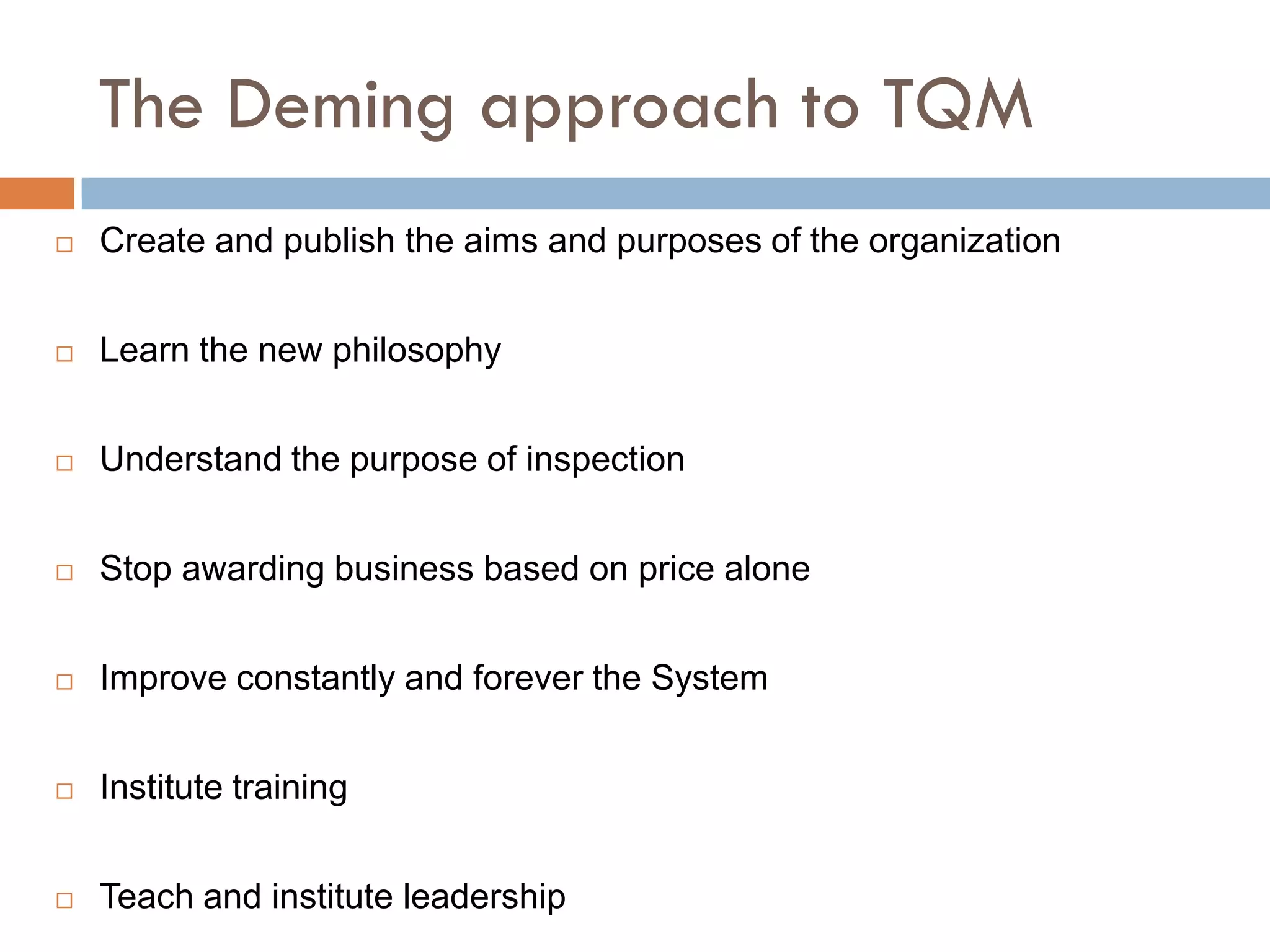 The Deming approach to TQM
   Create and publish the aims and purposes of the organization


   Learn the new philosophy


   Understand the purpose of inspection


   Stop awarding business based on price alone


   Improve constantly and forever the System


   Institute training


   Teach and institute leadership
 