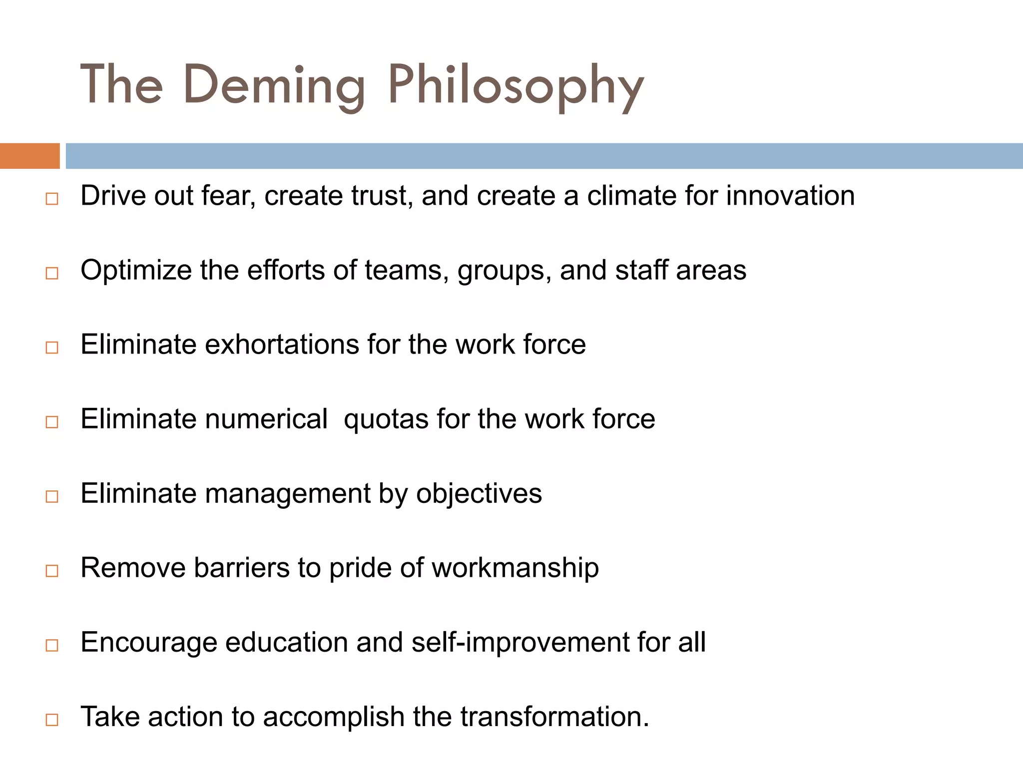 The Deming Philosophy
   Drive out fear, create trust, and create a climate for innovation

   Optimize the efforts of teams, groups, and staff areas

   Eliminate exhortations for the work force

   Eliminate numerical quotas for the work force

   Eliminate management by objectives

   Remove barriers to pride of workmanship

   Encourage education and self-improvement for all

   Take action to accomplish the transformation.
 