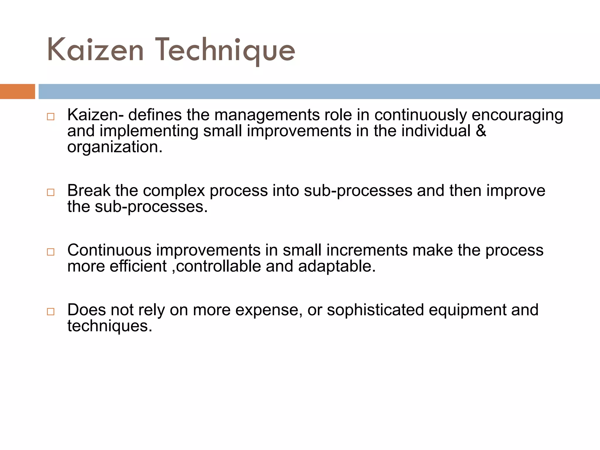 Kaizen Technique
   Kaizen- defines the managements role in continuously encouraging
    and implementing small improvements in the individual &
    organization.

   Break the complex process into sub-processes and then improve
    the sub-processes.

   Continuous improvements in small increments make the process
    more efficient ,controllable and adaptable.

   Does not rely on more expense, or sophisticated equipment and
    techniques.
 