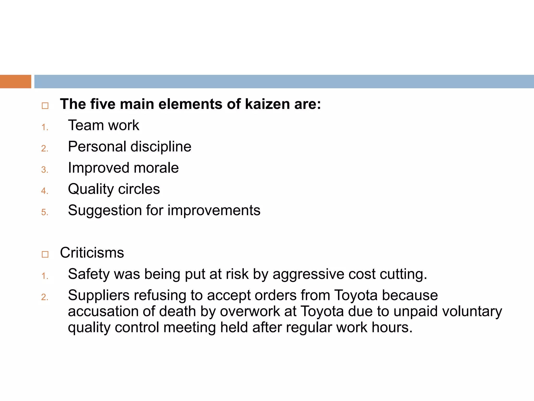     The five main elements of kaizen are:
1.    Team work
2.    Personal discipline
3.    Improved morale
4.    Quality circles
5.    Suggestion for improvements

    Criticisms
1.    Safety was being put at risk by aggressive cost cutting.
2.    Suppliers refusing to accept orders from Toyota because
      accusation of death by overwork at Toyota due to unpaid voluntary
      quality control meeting held after regular work hours.
 