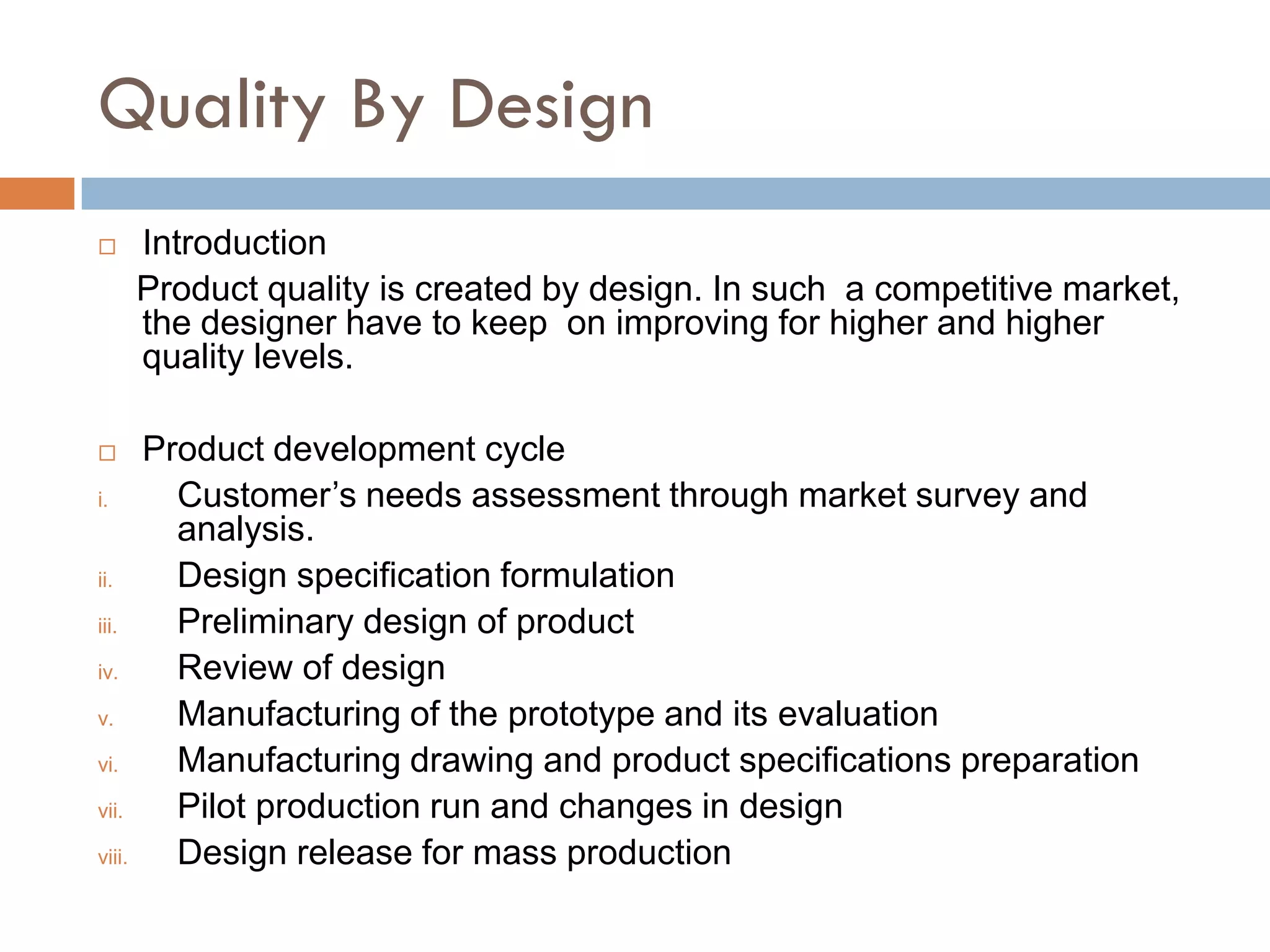 Quality By Design
       Introduction
        Product quality is created by design. In such a competitive market,
        the designer have to keep on improving for higher and higher
        quality levels.

       Product development cycle
i.        Customer’s needs assessment through market survey and
          analysis.
ii.       Design specification formulation
iii.      Preliminary design of product
iv.       Review of design
v.        Manufacturing of the prototype and its evaluation
vi.       Manufacturing drawing and product specifications preparation
vii.      Pilot production run and changes in design
viii.     Design release for mass production
 