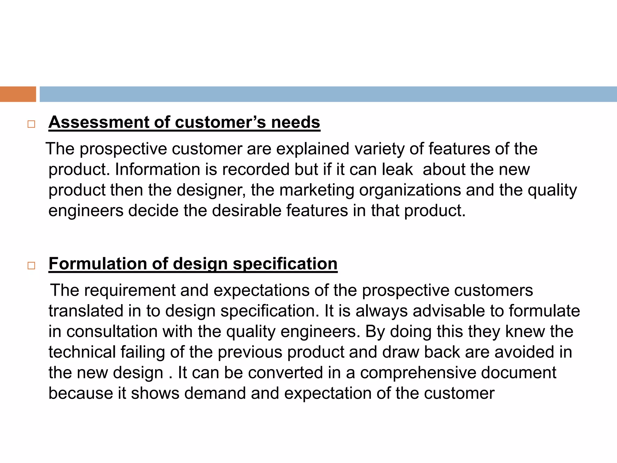    Assessment of customer’s needs
    The prospective customer are explained variety of features of the
    product. Information is recorded but if it can leak about the new
    product then the designer, the marketing organizations and the quality
    engineers decide the desirable features in that product.


   Formulation of design specification
    The requirement and expectations of the prospective customers
    translated in to design specification. It is always advisable to formulate
    in consultation with the quality engineers. By doing this they knew the
    technical failing of the previous product and draw back are avoided in
    the new design . It can be converted in a comprehensive document
    because it shows demand and expectation of the customer
 