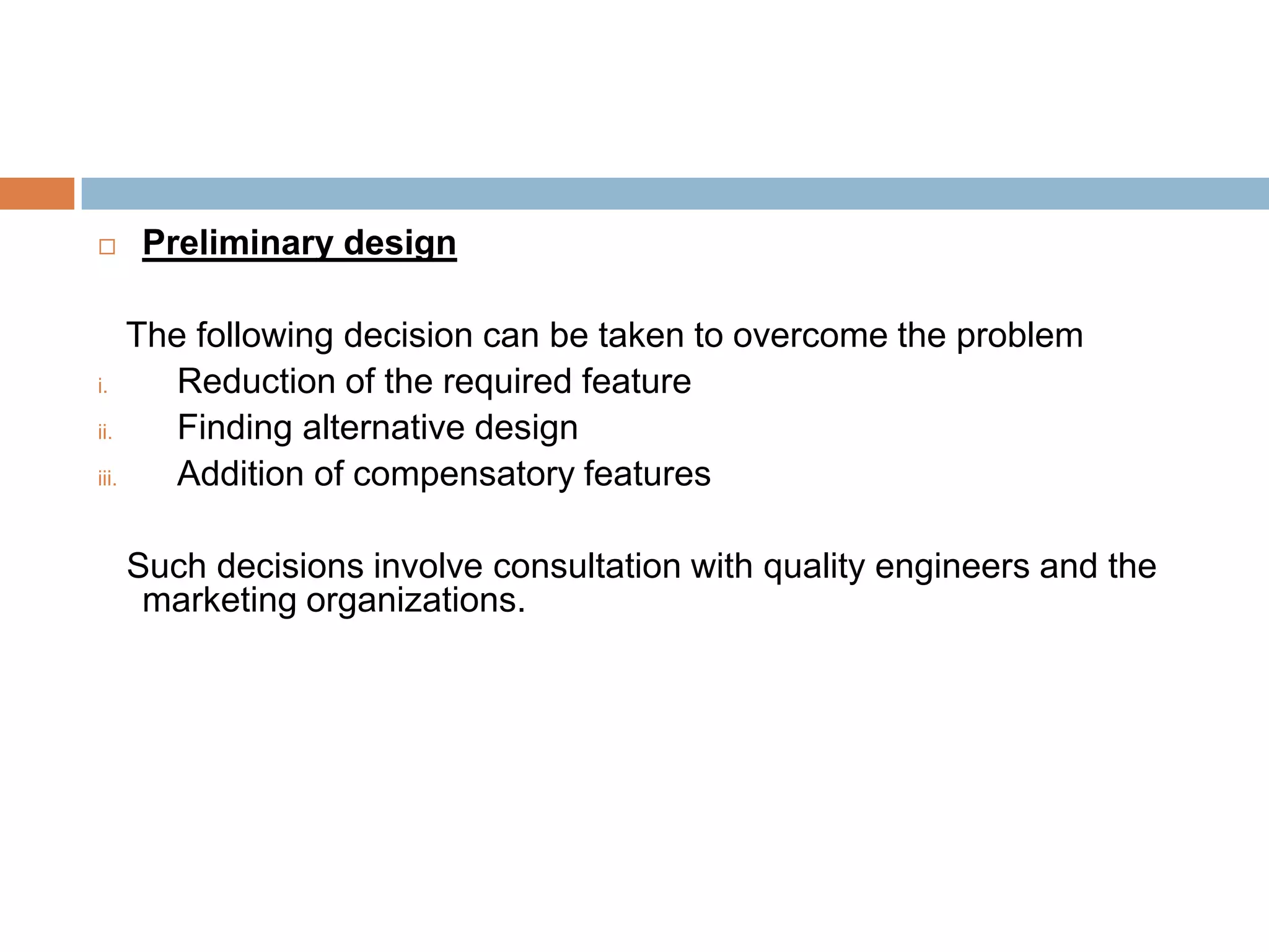     Preliminary design

     The following decision can be taken to overcome the problem
i.      Reduction of the required feature
ii.     Finding alternative design
iii.    Addition of compensatory features

    Such decisions involve consultation with quality engineers and the
     marketing organizations.
 