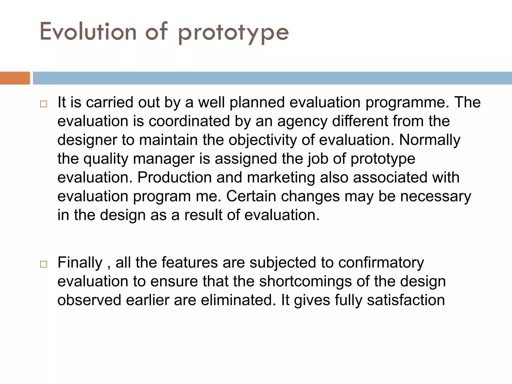 Evolution of prototype

   It is carried out by a well planned evaluation programme. The
    evaluation is coordinated by an agency different from the
    designer to maintain the objectivity of evaluation. Normally
    the quality manager is assigned the job of prototype
    evaluation. Production and marketing also associated with
    evaluation program me. Certain changes may be necessary
    in the design as a result of evaluation.


   Finally , all the features are subjected to confirmatory
    evaluation to ensure that the shortcomings of the design
    observed earlier are eliminated. It gives fully satisfaction
 