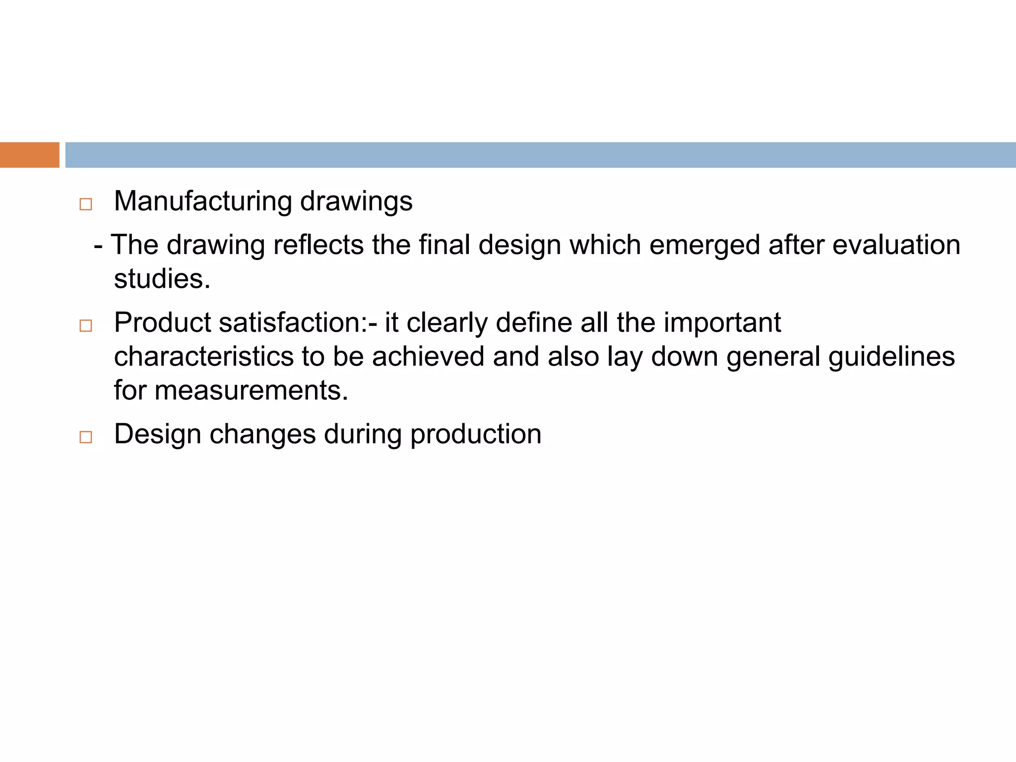     Manufacturing drawings
    - The drawing reflects the final design which emerged after evaluation
      studies.
    Product satisfaction:- it clearly define all the important
     characteristics to be achieved and also lay down general guidelines
     for measurements.
    Design changes during production
 