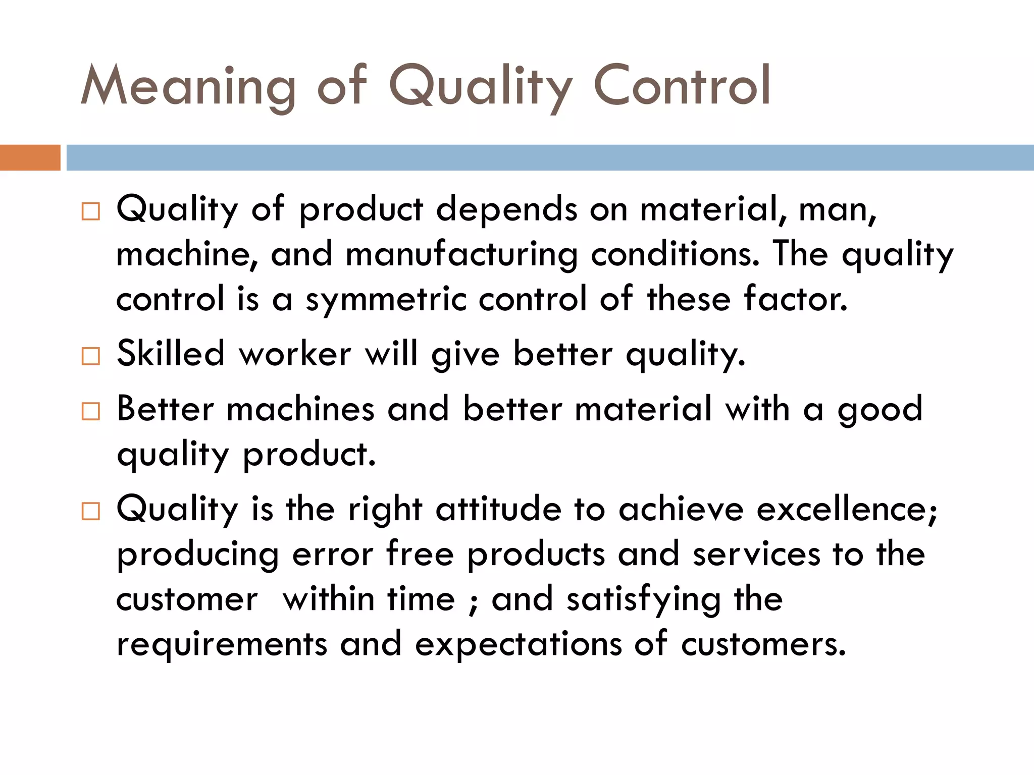 Meaning of Quality Control
   Quality of product depends on material, man,
    machine, and manufacturing conditions. The quality
    control is a symmetric control of these factor.
   Skilled worker will give better quality.
   Better machines and better material with a good
    quality product.
   Quality is the right attitude to achieve excellence;
    producing error free products and services to the
    customer within time ; and satisfying the
    requirements and expectations of customers.
 
