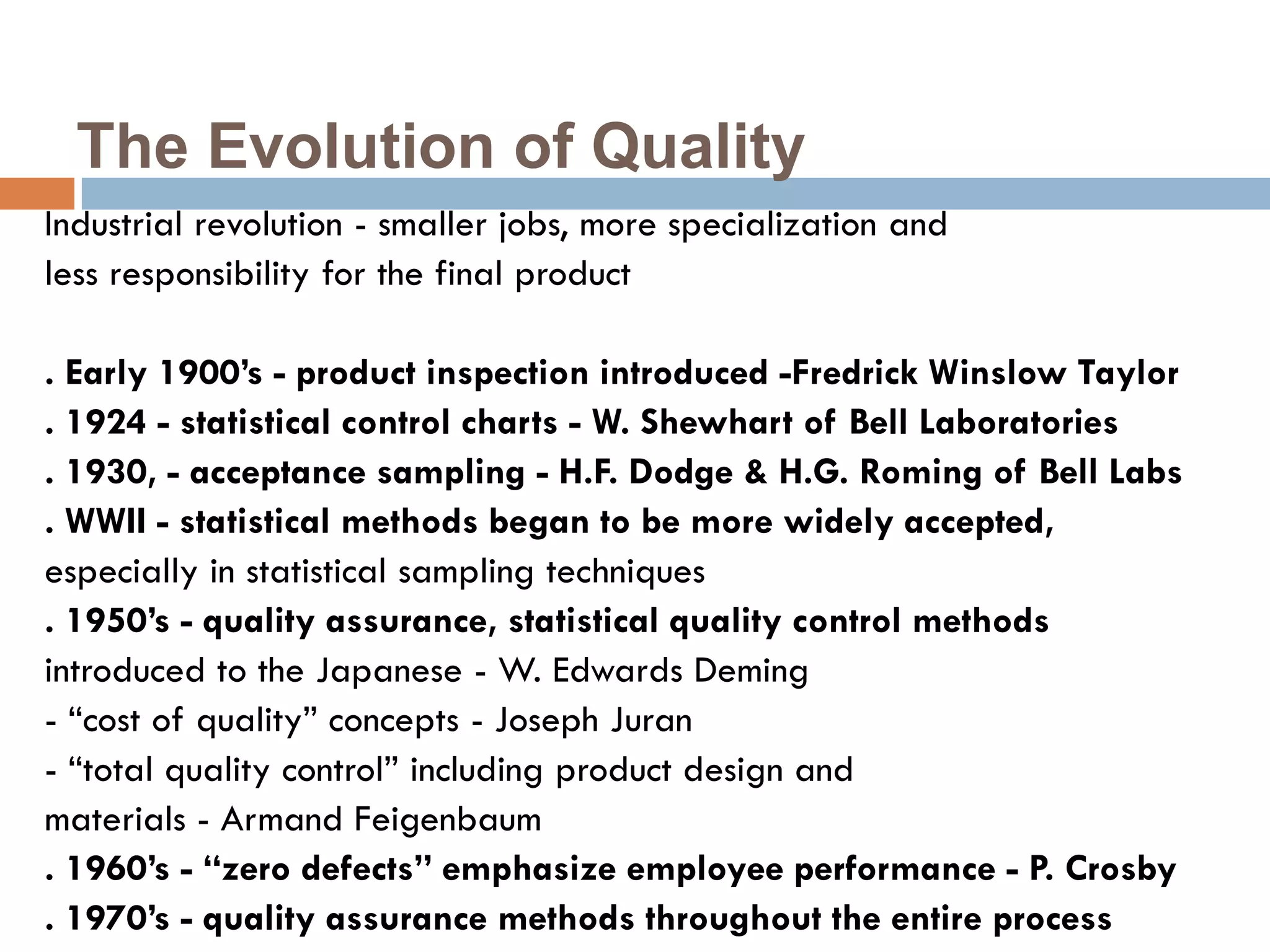 The Evolution of Quality
Industrial revolution - smaller jobs, more specialization and
less responsibility for the final product

. Early 1900’s - product inspection introduced -Fredrick Winslow Taylor
. 1924 - statistical control charts - W. Shewhart of Bell Laboratories
. 1930, - acceptance sampling - H.F. Dodge & H.G. Roming of Bell Labs
. WWII - statistical methods began to be more widely accepted,
especially in statistical sampling techniques
. 1950’s - quality assurance, statistical quality control methods
introduced to the Japanese - W. Edwards Deming
- “cost of quality” concepts - Joseph Juran
- “total quality control” including product design and
materials - Armand Feigenbaum
. 1960’s - “zero defects” emphasize employee performance - P. Crosby
. 1970’s - quality assurance methods throughout the entire process
 