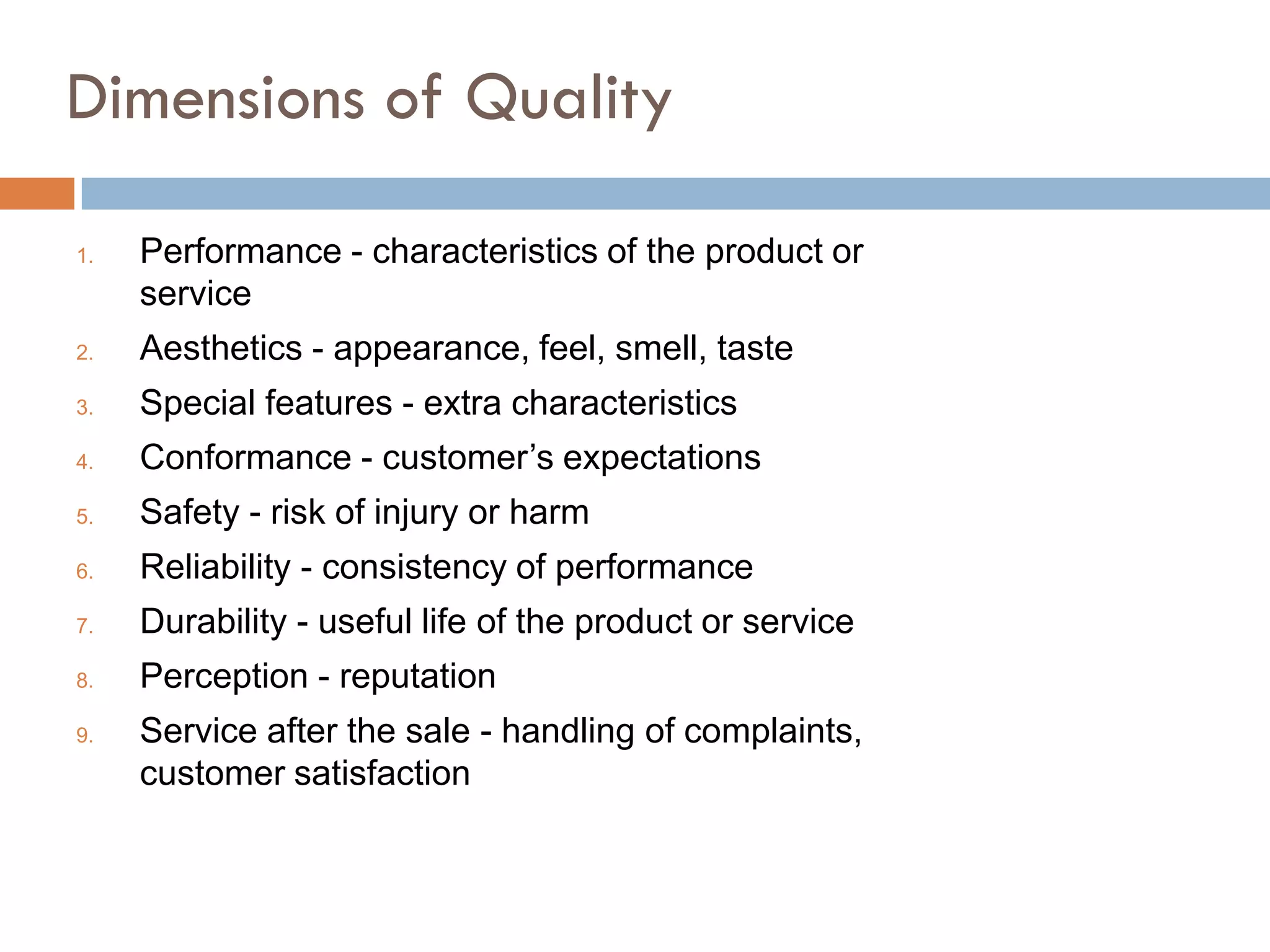 Dimensions of Quality

1.   Performance - characteristics of the product or
     service
2.   Aesthetics - appearance, feel, smell, taste
3.   Special features - extra characteristics
4.   Conformance - customer’s expectations
5.   Safety - risk of injury or harm
6.   Reliability - consistency of performance
7.   Durability - useful life of the product or service
8.   Perception - reputation
9.   Service after the sale - handling of complaints,
     customer satisfaction
 