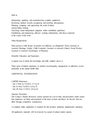 Skill in:
Interpreting, applying, and communicating complex regulations.
Reviewing medical records, recognizing and resolving discrepancies.
Planning, assigning, and supervising the work of others,
and providing training.
Exercising sound independent judgment within established guidelines.
Establishing and maintaining effective working relationships with those contacted
in the course of the work.
Other Requirements:
Must possess a valid license to practice in California as a Registered Nurse, Licensed or
waivered Marriage, Family, Child Counselor, Licensed or waivered Clinical Social Worker,
Licensed or waivered Psychologist or Physician.
Desirable Education and Experience:
A typical way to obtain the knowledge and skills outlined above is:
Three years of related experience in medical records/quality management or utilization review,
preferably in the mental health field.
ADDITIONAL INFORMATION
CalPERS Retirement
· Tier I: Prior to 7/5/2012: 2.7 @ 55
· Tier II: Post 7/6/2012: 2.0 @ 55
· Tier III: Post 1/1/2013: 2.0 @ 62
Selection Procedure
The County’s Human Resources system operates by a set of rules and procedures which ensure
that employees are hired and promoted on the basis of merit and fitness for the job. Jobs are
filled through competitive examinations.
A complete online application is required for this position, including supplemental questions..
All application materials will be reviewed by a panel of subject matter experts.
 