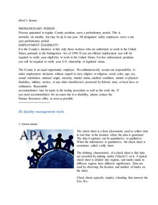 driver’s license.
PROBATIONARY PERIOD:
Persons appointed to regular County positions serve a probationary period. This is
normally six months, but may be up to one year. All designated safety employees serve a one
year probationary period.
EMPLOYMENT ELIGIBILITY:
It is the County’s intention to hire only those workers who are authorized to work in the United
States, pursuant to the Immigration Act of 1990. If you are offered employment you will be
required to verify your eligibility to work in the United States. For law enforcement positions
you will be required to verify your U.S. citizenship or legalized status.
The County is an equal opportunity employer. We enthusiastically accept our responsibility to
make employment decisions without regard to race, religion or religious creed, color, age, sex,
sexual orientation, national origin, ancestry, marital status, medical condition, mental or physical
disability, military service, or any other classification protected by federal, state, or local laws or
ordinances. Reasonable
accommodation may be made in the testing procedure as well as the work site. If
you need accommodation for an exam due to a disability, please contact the
Human Resources office as soon as possible.
==================
III. Quality management tools
1. Check sheet
The check sheet is a form (document) used to collect data
in real time at the location where the data is generated.
The data it captures can be quantitative or qualitative.
When the information is quantitative, the check sheet is
sometimes called a tally sheet.
The defining characteristic of a check sheet is that data
are recorded by making marks ("checks") on it. A typical
check sheet is divided into regions, and marks made in
different regions have different significance. Data are
read by observing the location and number of marks on
the sheet.
Check sheets typically employ a heading that answers the
Five Ws:
 