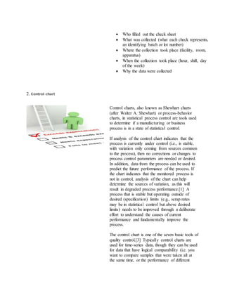  Who filled out the check sheet
 What was collected (what each check represents,
an identifying batch or lot number)
 Where the collection took place (facility, room,
apparatus)
 When the collection took place (hour, shift, day
of the week)
 Why the data were collected
2. Control chart
Control charts, also known as Shewhart charts
(after Walter A. Shewhart) or process-behavior
charts, in statistical process control are tools used
to determine if a manufacturing or business
process is in a state of statistical control.
If analysis of the control chart indicates that the
process is currently under control (i.e., is stable,
with variation only coming from sources common
to the process), then no corrections or changes to
process control parameters are needed or desired.
In addition, data from the process can be used to
predict the future performance of the process. If
the chart indicates that the monitored process is
not in control, analysis of the chart can help
determine the sources of variation, as this will
result in degraded process performance.[1] A
process that is stable but operating outside of
desired (specification) limits (e.g., scrap rates
may be in statistical control but above desired
limits) needs to be improved through a deliberate
effort to understand the causes of current
performance and fundamentally improve the
process.
The control chart is one of the seven basic tools of
quality control.[3] Typically control charts are
used for time-series data, though they can be used
for data that have logical comparability (i.e. you
want to compare samples that were taken all at
the same time, or the performance of different
 