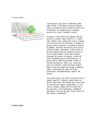 2. Control chart
Control charts, also known as Shewhart charts
(after Walter A. Shewhart) or process-behavior
charts, in statistical process control are tools used
to determine if a manufacturing or business
process is in a state of statistical control.
If analysis of the control chart indicates that the
process is currently under control (i.e., is stable,
with variation only coming from sources common
to the process), then no corrections or changes to
process control parameters are needed or desired.
In addition, data from the process can be used to
predict the future performance of the process. If
the chart indicates that the monitored process is
not in control, analysis of the chart can help
determine the sources of variation, as this will
result in degraded process performance.[1] A
process that is stable but operating outside of
desired (specification) limits (e.g., scrap rates
may be in statistical control but above desired
limits) needs to be improved through a deliberate
effort to understand the causes of current
performance and fundamentally improve the
process.
The control chart is one of the seven basic tools of
quality control.[3] Typically control charts are
used for time-series data, though they can be used
for data that have logical comparability (i.e. you
want to compare samples that were taken all at
the same time, or the performance of different
individuals), however the type of chart used to do
this requires consideration.
3. Pareto chart
 