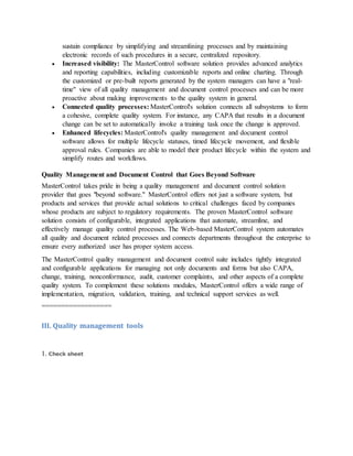 sustain compliance by simplifying and streamlining processes and by maintaining
electronic records of such procedures in a secure, centralized repository.
 Increased visibility: The MasterControl software solution provides advanced analytics
and reporting capabilities, including customizable reports and online charting. Through
the customized or pre-built reports generated by the system managers can have a "real-
time" view of all quality management and document control processes and can be more
proactive about making improvements to the quality system in general.
 Connected quality processes: MasterControl's solution connects all subsystems to form
a cohesive, complete quality system. For instance, any CAPA that results in a document
change can be set to automatically invoke a training task once the change is approved.
 Enhanced lifecycles: MasterControl's quality management and document control
software allows for multiple lifecycle statuses, timed lifecycle movement, and flexible
approval rules. Companies are able to model their product lifecycle within the system and
simplify routes and workflows.
Quality Management and Document Control that Goes Beyond Software
MasterControl takes pride in being a quality management and document control solution
provider that goes "beyond software." MasterControl offers not just a software system, but
products and services that provide actual solutions to critical challenges faced by companies
whose products are subject to regulatory requirements. The proven MasterControl software
solution consists of configurable, integrated applications that automate, streamline, and
effectively manage quality control processes. The Web-based MasterControl system automates
all quality and document related processes and connects departments throughout the enterprise to
ensure every authorized user has proper system access.
The MasterControl quality management and document control suite includes tightly integrated
and configurable applications for managing not only documents and forms but also CAPA,
change, training, nonconformance, audit, customer complaints, and other aspects of a complete
quality system. To complement these solutions modules, MasterControl offers a wide range of
implementation, migration, validation, training, and technical support services as well.
==================
III. Quality management tools
1. Check sheet
 
