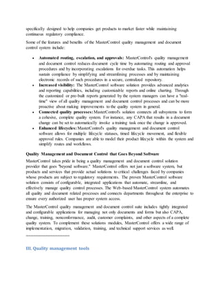 specifically designed to help companies get products to market faster while maintaining
continuous regulatory compliance.
Some of the features and benefits of the MasterControl quality management and document
control system include:
 Automated routing, escalation, and approvals: MasterControl's quality management
and document control reduces document cycle time by automating routing and approval
procedures and by incorporating escalations for overdue tasks. This automation helps
sustain compliance by simplifying and streamlining processes and by maintaining
electronic records of such procedures in a secure, centralized repository.
 Increased visibility: The MasterControl software solution provides advanced analytics
and reporting capabilities, including customizable reports and online charting. Through
the customized or pre-built reports generated by the system managers can have a "real-
time" view of all quality management and document control processes and can be more
proactive about making improvements to the quality system in general.
 Connected quality processes: MasterControl's solution connects all subsystems to form
a cohesive, complete quality system. For instance, any CAPA that results in a document
change can be set to automatically invoke a training task once the change is approved.
 Enhanced lifecycles: MasterControl's quality management and document control
software allows for multiple lifecycle statuses, timed lifecycle movement, and flexible
approval rules. Companies are able to model their product lifecycle within the system and
simplify routes and workflows.
Quality Management and Document Control that Goes Beyond Software
MasterControl takes pride in being a quality management and document control solution
provider that goes "beyond software." MasterControl offers not just a software system, but
products and services that provide actual solutions to critical challenges faced by companies
whose products are subject to regulatory requirements. The proven MasterControl software
solution consists of configurable, integrated applications that automate, streamline, and
effectively manage quality control processes. The Web-based MasterControl system automates
all quality and document related processes and connects departments throughout the enterprise to
ensure every authorized user has proper system access.
The MasterControl quality management and document control suite includes tightly integrated
and configurable applications for managing not only documents and forms but also CAPA,
change, training, nonconformance, audit, customer complaints, and other aspects of a complete
quality system. To complement these solutions modules, MasterControl offers a wide range of
implementation, migration, validation, training, and technical support services as well.
==================
III. Quality management tools
 