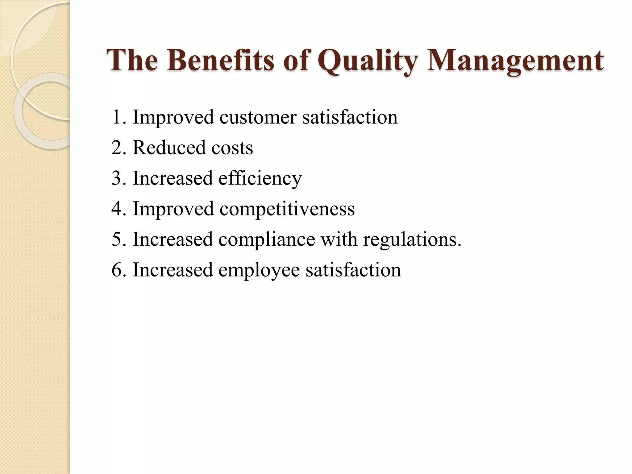 The Benefits of Quality Management
1. Improved customer satisfaction
2. Reduced costs
3. Increased efficiency
4. Improved competitiveness
5. Increased compliance with regulations.
6. Increased employee satisfaction
 
