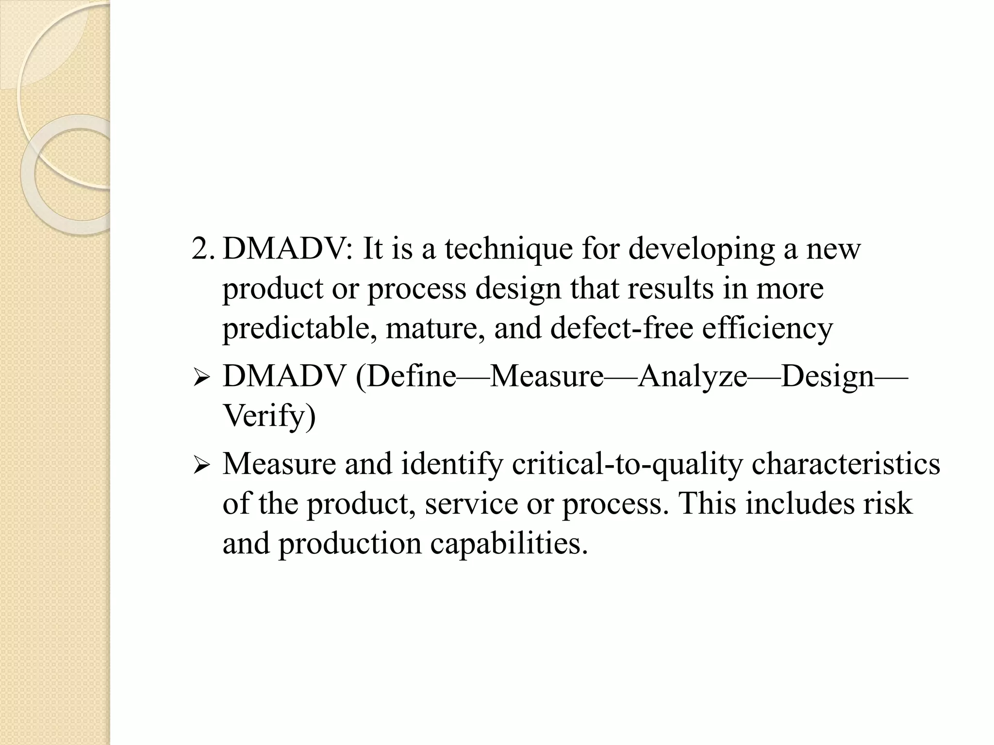 2. DMADV: It is a technique for developing a new
product or process design that results in more
predictable, mature, and defect-free efficiency
 DMADV (Define—Measure—Analyze—Design—
Verify)
 Measure and identify critical-to-quality characteristics
of the product, service or process. This includes risk
and production capabilities.
 