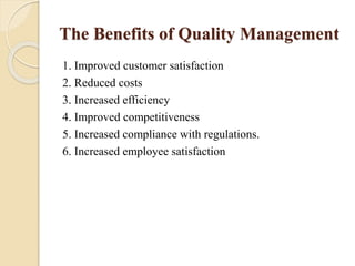 The Benefits of Quality Management
1. Improved customer satisfaction
2. Reduced costs
3. Increased efficiency
4. Improved competitiveness
5. Increased compliance with regulations.
6. Increased employee satisfaction
 