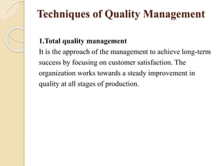Techniques of Quality Management
1.Total quality management
It is the approach of the management to achieve long-term
success by focusing on customer satisfaction. The
organization works towards a steady improvement in
quality at all stages of production.
 