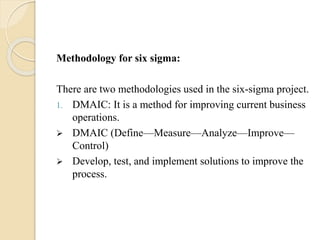Methodology for six sigma:
There are two methodologies used in the six-sigma project.
1. DMAIC: It is a method for improving current business
operations.
 DMAIC (Define—Measure—Analyze—Improve—
Control)
 Develop, test, and implement solutions to improve the
process.
 
