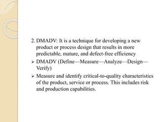 2. DMADV: It is a technique for developing a new
product or process design that results in more
predictable, mature, and defect-free efficiency
 DMADV (Define—Measure—Analyze—Design—
Verify)
 Measure and identify critical-to-quality characteristics
of the product, service or process. This includes risk
and production capabilities.
 