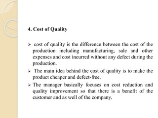 4. Cost of Quality
 cost of quality is the difference between the cost of the
production including manufacturing, sale and other
expenses and cost incurred without any defect during the
production.
 The main idea behind the cost of quality is to make the
product cheaper and defect-free.
 The manager basically focuses on cost reduction and
quality improvement so that there is a benefit of the
customer and as well of the company.
 